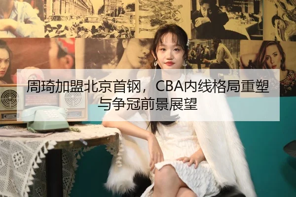 周琦加盟北京首钢，CBA内线格局重塑与争冠前景展望