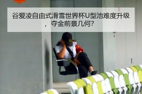 谷爱凌自由式滑雪世界杯U型池难度升级，夺金前景几何？