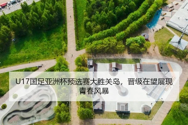 U17国足亚洲杯预选赛大胜关岛，晋级在望展现青春风暴
