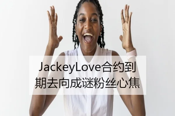 JackeyLove合约到期去向成谜粉丝心焦